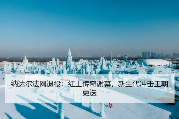 纳达尔法网退役：红土传奇谢幕，新生代冲击王朝更迭