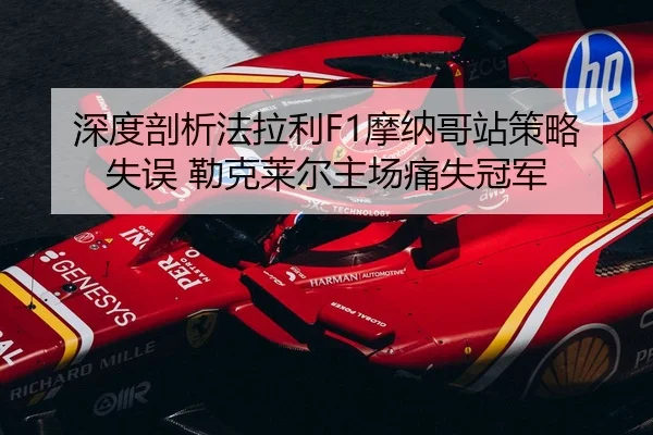 深度剖析法拉利F1摩纳哥站策略失误 勒克莱尔主场痛失冠军