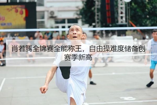 肖若腾全锦赛全能称王，自由操难度储备创赛季新高